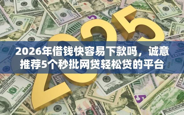 2026年借钱快容易下款吗，诚意推荐5个秒批网贷轻松贷的平台