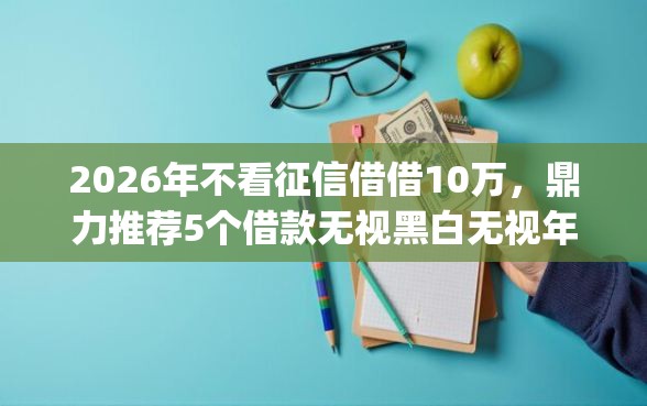 2026年不看征信借借10万，鼎力推荐5个借款无视黑白无视年龄100%秒过app
