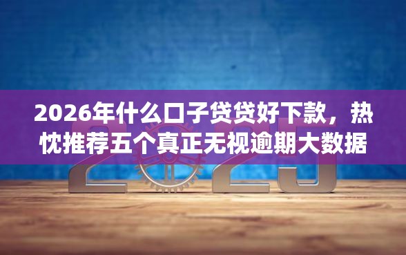 2026年什么口子贷贷好下款，热忱推荐五个真正无视逾期大数据的网贷app