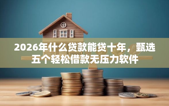 2026年什么贷款能贷十年，甄选五个轻松借款无压力软件