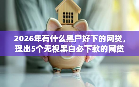 2026年有什么黑户好下的网贷，理出5个无视黑白必下款的网贷app