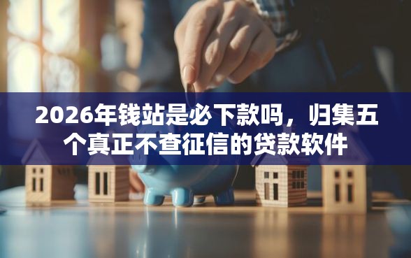 2026年钱站是必下款吗，归集五个真正不查征信的贷款软件