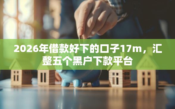 2026年借款好下的口子17m，汇整五个黑户下款平台