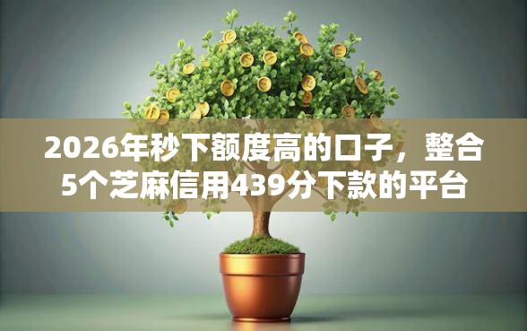 2026年秒下额度高的口子，整合5个芝麻信用439分下款的平台