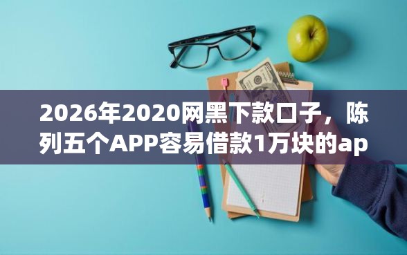 2026年2020网黑下款口子，陈列五个APP容易借款1万块的app