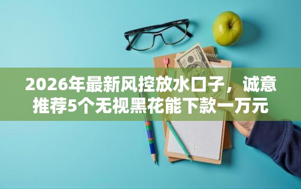 2026年最新风控放水口子，诚意推荐5个无视黑花能下款一万元口子