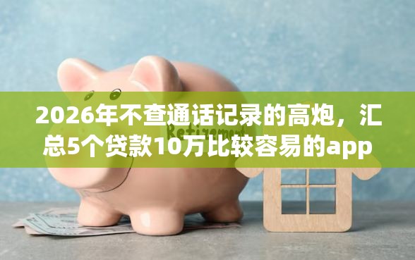 2026年不查通话记录的高炮，汇总5个贷款10万比较容易的app