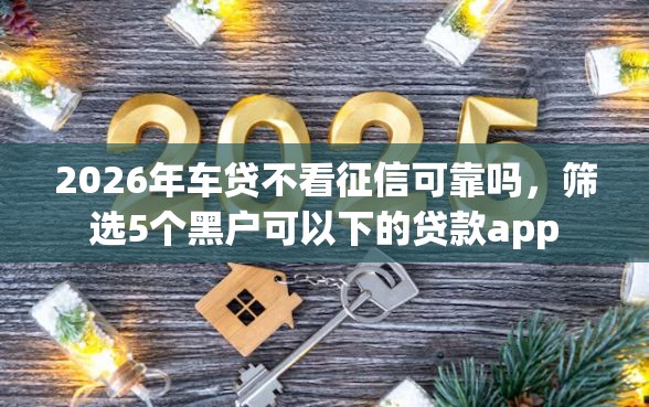 2026年车贷不看征信可靠吗,筛选5个黑户可以下的贷款app 2026年车贷不看征信可靠吗,筛选5个黑户可以下的贷款app
