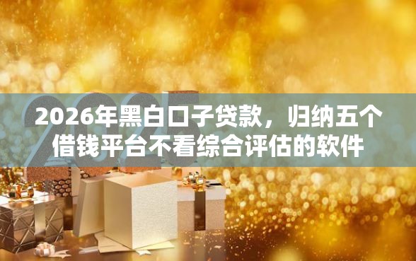 2026年黑白口子贷款，归纳五个借钱平台不看综合评估的软件