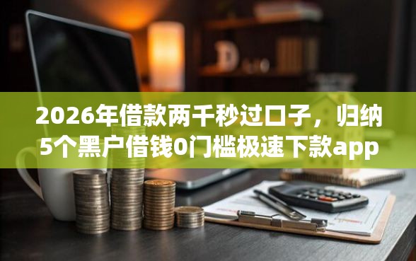 2026年借款两千秒过口子，归纳5个黑户借钱0门槛极速下款app