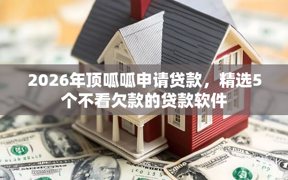 2026年顶呱呱申请贷款，精选5个不看欠款的贷款软件