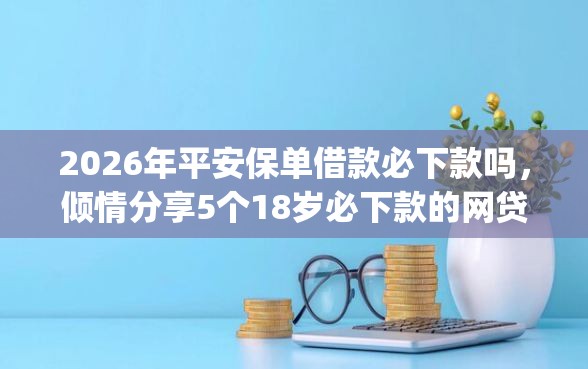 2026年平安保单借款必下款吗，倾情分享5个18岁必下款的网贷app