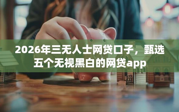 2026年三无人士网贷口子，甄选五个无视黑白的网贷app