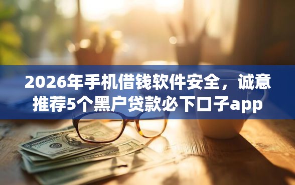 2026年手机借钱软件安全，诚意推荐5个黑户贷款必下口子app