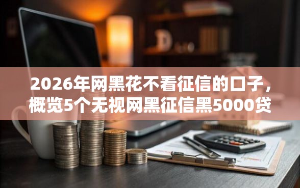 2026年网黑花不看征信的口子，概览5个无视网黑征信黑5000贷款口子