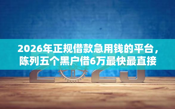 2026年正规借款急用钱的平台，陈列五个黑户借6万最快最直接的渠道