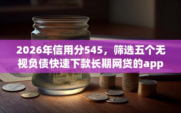 2026年信用分545，筛选五个无视负债快速下款长期网贷的app