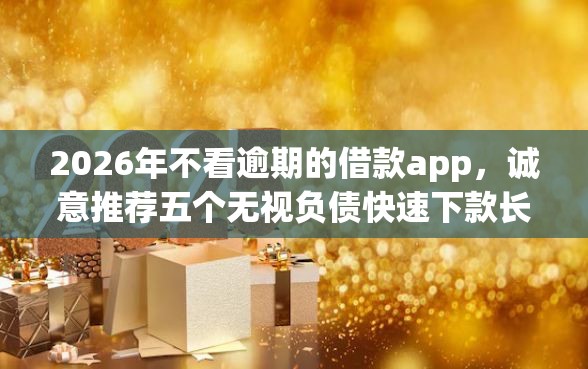 2026年不看逾期的借款app，诚意推荐五个无视负债快速下款长期网贷的平台