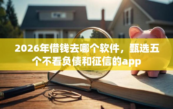 2026年借钱去哪个软件，甄选五个不看负债和征信的app