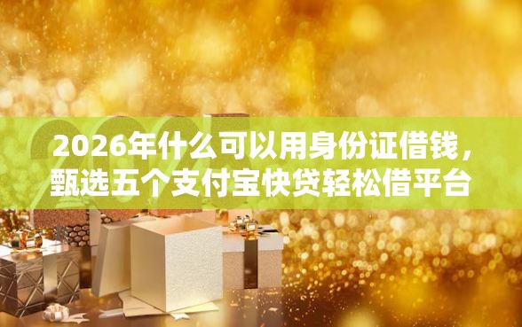 2026年什么可以用身份证借钱，甄选五个支付宝快贷轻松借平台