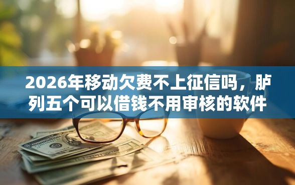 2026年移动欠费不上征信吗，胪列五个可以借钱不用审核的软件
