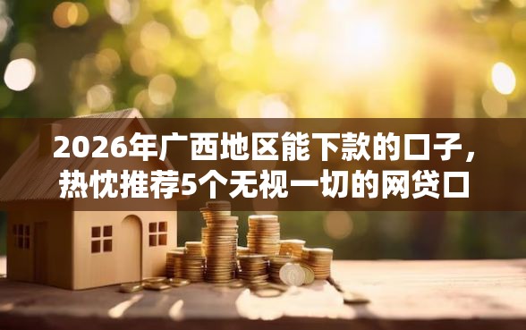 2026年广西地区能下款的口子，热忱推荐5个无视一切的网贷口子