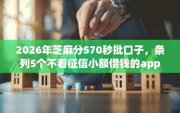 2026年芝麻分570秒批口子，条列5个不看征信小额借钱的app