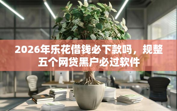 2026年乐花借钱必下款吗，规整五个网贷黑户必过软件