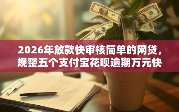 2026年放款快审核简单的网贷，规整五个支付宝花呗逾期万元快速贷款软件