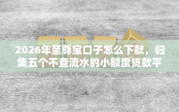 2026年至尊宝口子怎么下款，归集五个不查流水的小额度贷款平台