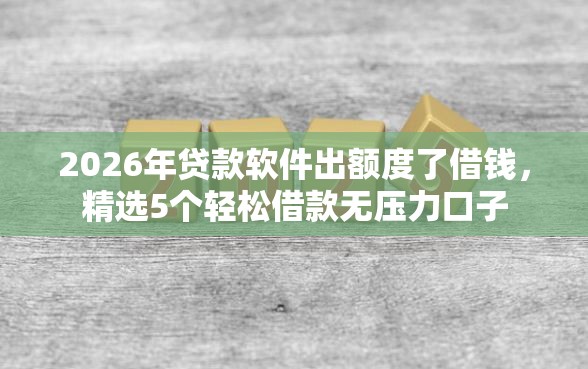 2026年贷款软件出额度了借钱，精选5个轻松借款无压力口子