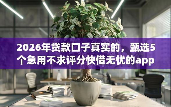 2026年贷款口子真实的,甄选5个急用不求评分快借无忧的app 2026年贷款口子真实的,甄选5个急用不求评分快借无忧的app