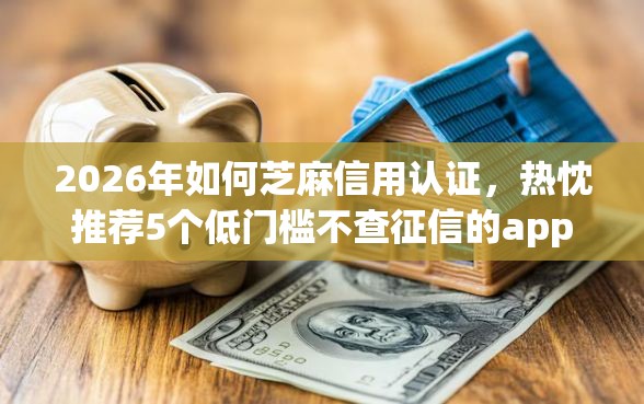 2026年如何芝麻信用认证，热忱推荐5个低门槛不查征信的app