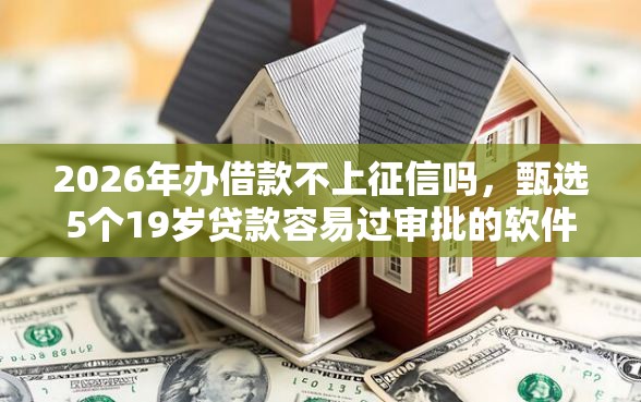 2026年办借款不上征信吗，甄选5个19岁贷款容易过审批的软件