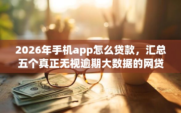 2026年手机app怎么贷款，汇总五个真正无视逾期大数据的网贷口子