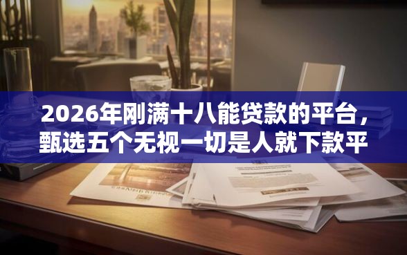 2026年刚满十八能贷款的平台，甄选五个无视一切是人就下款平台