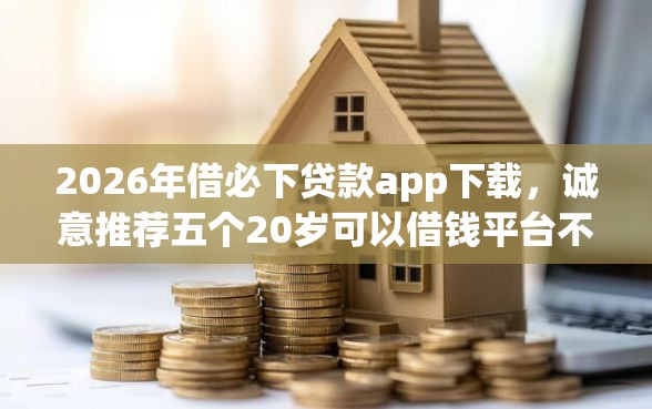2026年借必下贷款app下载，诚意推荐五个20岁可以借钱平台不查征信的app