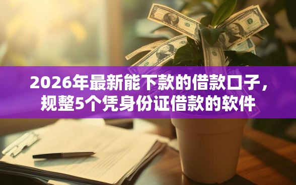 2026年最新能下款的借款口子,规整5个凭身份证借款的软件 2026年最新能下款的借款口子,规整5个凭身份证借款的软件