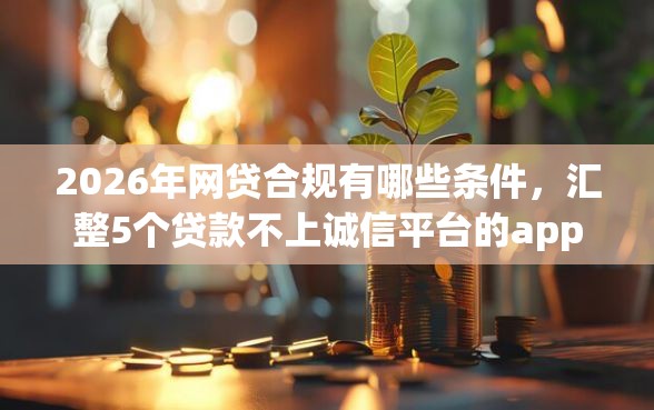 2026年网贷合规有哪些条件，汇整5个贷款不上诚信平台的app