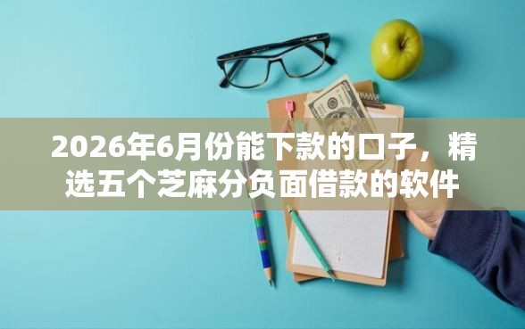 2026年6月份能下款的口子，精选五个芝麻分负面借款的软件