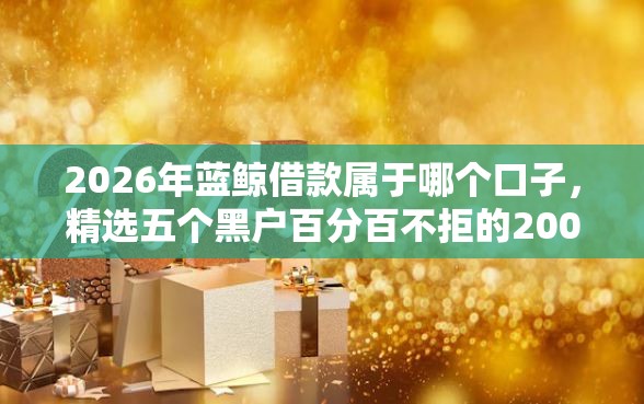 2026年蓝鲸借款属于哪个口子，精选五个黑户百分百不拒的2000借款口子