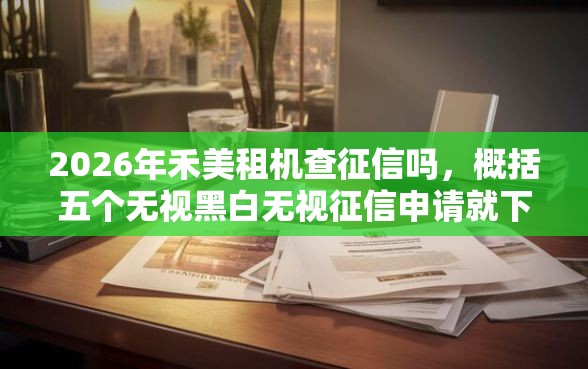 2026年禾美租机查征信吗，概括五个无视黑白无视征信申请就下款的平台