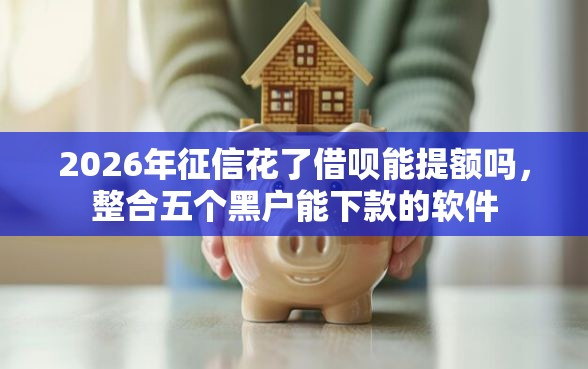 2026年征信花了借呗能提额吗，整合五个黑户能下款的软件