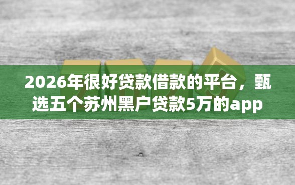 2026年很好贷款借款的平台，甄选五个苏州黑户贷款5万的app