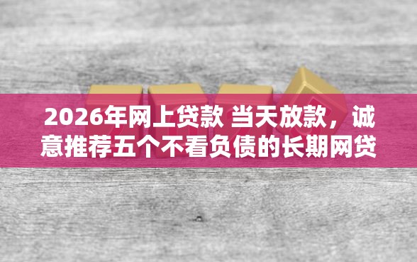 2026年网上贷款 当天放款，诚意推荐五个不看负债的长期网贷口子