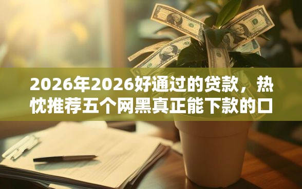 2026年2026好通过的贷款，热忱推荐五个网黑真正能下款的口子