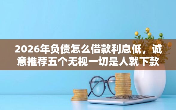 2026年负债怎么借款利息低，诚意推荐五个无视一切是人就下款的平台