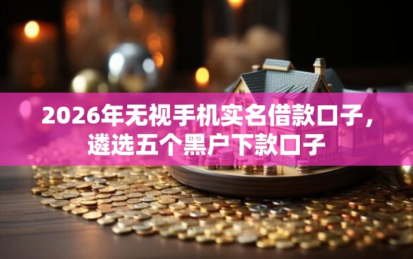 2026年无视手机实名借款口子,遴选五个黑户下款口子 2026年无视手机实名借款口子,遴选五个黑户下款口子