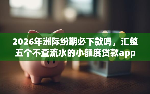 2026年洲际纷期必下款吗，汇整五个不查流水的小额度贷款app