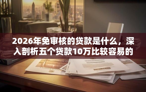 2026年免审核的贷款是什么，深入剖析五个贷款10万比较容易的平台